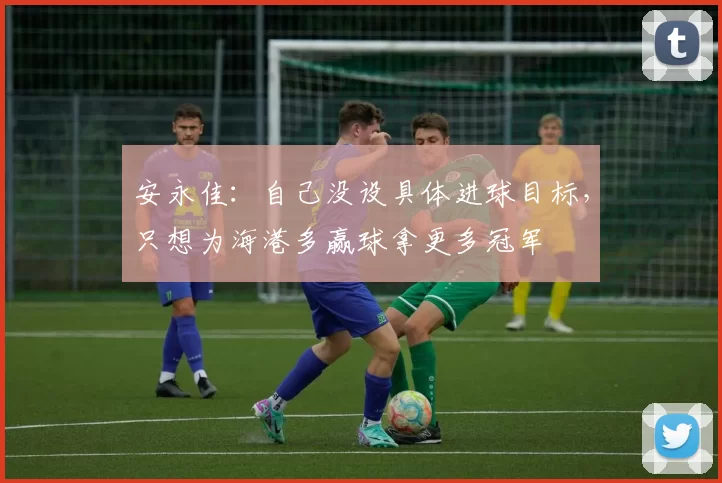 安永佳：自己没设具体进球目标，只想为海港多赢球拿更多冠军