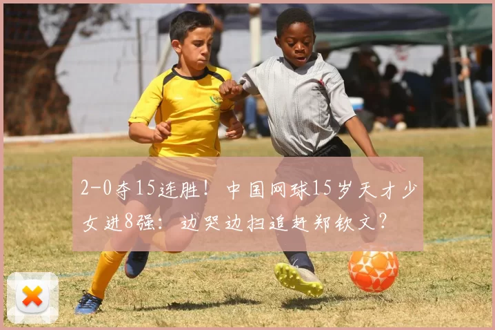 2-0夺15连胜！中国网球15岁天才少女进8强：边哭边扫追赶郑钦文？