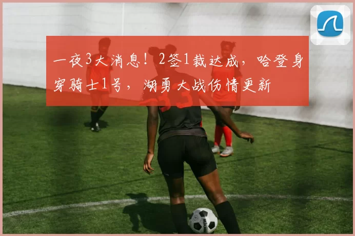 一夜3大消息！2签1裁达成，哈登身穿骑士1号，湖勇大战伤情更新